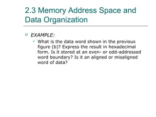 2.3 Memory Address Space and
Data Organization
 EXAMPLE:
 What is the data word shown in the previous
figure (b)? Express the result in hexadecimal
form. Is it stored at an even- or odd-addressed
word boundary? Is it an aligned or misaligned
word of data?
 