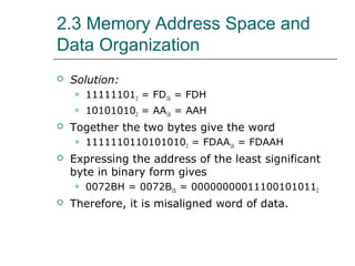 2.3 Memory Address Space and
Data Organization
 Solution:
 111111012 = FD16 = FDH
 101010102 = AA16 = AAH
 Together the two bytes give the word
 11111101101010102 = FDAA16 = FDAAH
 Expressing the address of the least significant
byte in binary form gives
 0072BH = 0072B16 = 000000000111001010112
 Therefore, it is misaligned word of data.
 