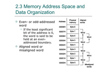 2.3 Memory Address Space and
Data Organization
 Even- or odd-addressed
word
 If the least significant
bit of the address is 0,
the word is said to be
held at an even-
addressed boundary.
 Aligned word or
misaligned word
 