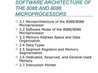 SOFTWARE ARCHITECTURE OF
THE 8088 AND 8086
MICROPROCESSORS
 2.1 Microarchitecture of the 8088/8086
Microprocessor
 2.2 Software Model of the 8088/8086
Microprocessor
 2.3 Memory Address Space and Data
Organization
 2.4 Data Types
 2.5 Segment Registers and Memory
Segmentation
 2.6 Dedicated, Reserved, and General-Used
Memory
 2.7 Instruction Pointer
 