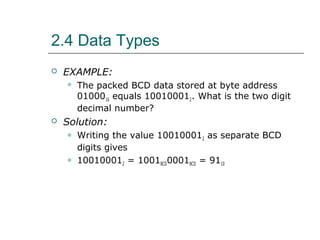 2.4 Data Types
 EXAMPLE:
 The packed BCD data stored at byte address
0100016 equals 100100012. What is the two digit
decimal number?
 Solution:
 Writing the value 100100012 as separate BCD
digits gives
 100100012 = 1001BCD0001BCD = 9110
 