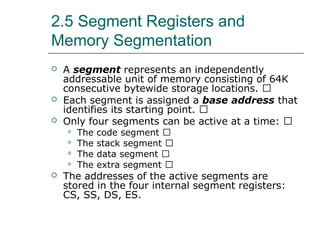 2.5 Segment Registers and
Memory Segmentation
 A segment represents an independently
addressable unit of memory consisting of 64K
consecutive bytewide storage locations. 􀂄
 Each segment is assigned a base address that
identifies its starting point. 􀂄
 Only four segments can be active at a time: 􀂄
 The code segment 􀂄
 The stack segment 􀂄
 The data segment 􀂄
 The extra segment 􀂄
 The addresses of the active segments are
stored in the four internal segment registers:
CS, SS, DS, ES.
 