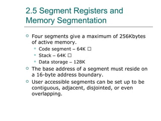 2.5 Segment Registers and
Memory Segmentation
 Four segments give a maximum of 256Kbytes
of active memory.
 Code segment – 64K 􀂄
 Stack – 64K 􀂄
 Data storage – 128K
 The base address of a segment must reside on
a 16-byte address boundary.
 User accessible segments can be set up to be
contiguous, adjacent, disjointed, or even
overlapping.
 