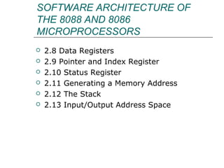 SOFTWARE ARCHITECTURE OF
THE 8088 AND 8086
MICROPROCESSORS
 2.8 Data Registers
 2.9 Pointer and Index Register
 2.10 Status Register
 2.11 Generating a Memory Address
 2.12 The Stack
 2.13 Input/Output Address Space
 