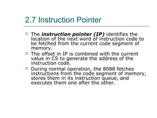 2.7 Instruction Pointer
 The instruction pointer (IP) identifies the
location of the next word of instruction code to
be fetched from the current code segment of
memory.
 The offset in IP is combined with the current
value in CS to generate the address of the
instruction code.
 During normal operation, the 8088 fetches
instructions from the code segment of memory,
stores them in its instruction queue, and
executes them one after the other.
 