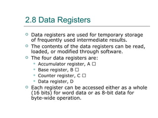 2.8 Data Registers
 Data registers are used for temporary storage
of frequently used intermediate results.
 The contents of the data registers can be read,
loaded, or modified through software.
 The four data registers are:
 Accumulator register, A 􀂙
 Base register, B 􀂙
 Counter register, C 􀂙
 Data register, D
 Each register can be accessed either as a whole
(16 bits) for word data or as 8-bit data for
byte-wide operation.
 