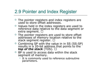 2.9 Pointer and Index Register
 The pointer registers and index registers are
used to store offset addresses.
 Values held in the index registers are used to
reference data relative to the data segment or
extra segment. 􀂙
 The pointer registers are used to store offset
addresses of memory location relative to the
stack segment register. 􀂙
 Combining SP with the value in in SS (SS:SP)
results in a 20-bit address that points to the
top of the stack (TOS). 􀂙
 BP is used to access data within the stack
segment of memory.
 It is commonly used to reference subroutine
parameters.
 