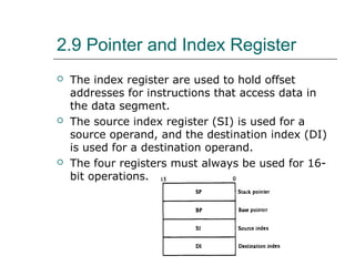 2.9 Pointer and Index Register
 The index register are used to hold offset
addresses for instructions that access data in
the data segment.
 The source index register (SI) is used for a
source operand, and the destination index (DI)
is used for a destination operand.
 The four registers must always be used for 16-
bit operations.
 