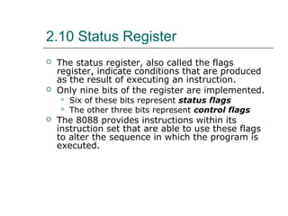 2.10 Status Register
 The status register, also called the flags
register, indicate conditions that are produced
as the result of executing an instruction.
 Only nine bits of the register are implemented.
 Six of these bits represent status flags
 The other three bits represent control flags
 The 8088 provides instructions within its
instruction set that are able to use these flags
to alter the sequence in which the program is
executed.
 