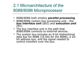 2.1 Microarchitecture of the
8088/8086 Microprocessor
 8088/8086 both employ parallel processing
 8088/8086 contain two processing unit – the
bus interface unit (BIU) and execution unit
(EU)
 The bus interface unit is the path that
8088/8086 connects to external devices.
 The system bus includes an 8-bit bidirectional
data bus for 8088 (16 bits for the 8086), a 20-
bit address bus, and the signal needed to
control transfers over the bus.
 
