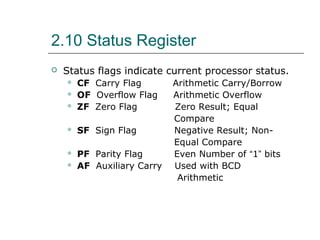 2.10 Status Register
 Status flags indicate current processor status.
 CF Carry Flag Arithmetic Carry/Borrow
 OF Overflow Flag Arithmetic Overflow
 ZF Zero Flag Zero Result; Equal
Compare
 SF Sign Flag Negative Result; Non-
Equal Compare
 PF Parity Flag Even Number of “1” bits
 AF Auxiliary Carry Used with BCD
Arithmetic
 