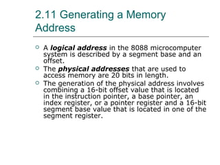 2.11 Generating a Memory
Address
 A logical address in the 8088 microcomputer
system is described by a segment base and an
offset.
 The physical addresses that are used to
access memory are 20 bits in length.
 The generation of the physical address involves
combining a 16-bit offset value that is located
in the instruction pointer, a base pointer, an
index register, or a pointer register and a 16-bit
segment base value that is located in one of the
segment register.
 