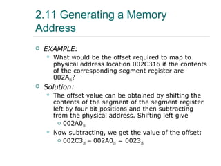 2.11 Generating a Memory
Address
 EXAMPLE:
 What would be the offset required to map to
physical address location 002C316 if the contents
of the corresponding segment register are
002A16?
 Solution:
 The offset value can be obtained by shifting the
contents of the segment of the segment register
left by four bit positions and then subtracting
from the physical address. Shifting left give
 002A016
 Now subtracting, we get the value of the offset:
 002C316 – 002A016 = 002316
 