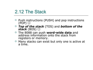 2.12 The Stack
 Push instructions (PUSH) and pop instructions
(POP) 􀂄
 Top of the stack (TOS) and bottom of the
stack (BOS) 􀂄
 The 8088 can push word-wide data and
address information onto the stack from
registers or memory.
 Many stacks can exist but only one is active at
a time.
 