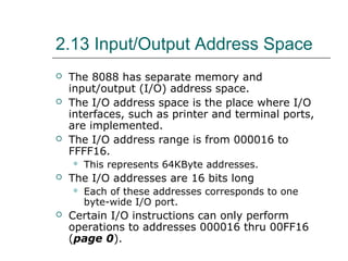2.13 Input/Output Address Space
 The 8088 has separate memory and
input/output (I/O) address space.
 The I/O address space is the place where I/O
interfaces, such as printer and terminal ports,
are implemented.
 The I/O address range is from 000016 to
FFFF16.
 This represents 64KByte addresses.
 The I/O addresses are 16 bits long
 Each of these addresses corresponds to one
byte-wide I/O port.
 Certain I/O instructions can only perform
operations to addresses 000016 thru 00FF16
(page 0).
 