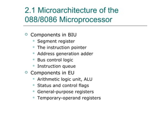2.1 Microarchitecture of the
088/8086 Microprocessor
 Components in BIU
 Segment register
 The instruction pointer
 Address generation adder
 Bus control logic
 Instruction queue
 Components in EU
 Arithmetic logic unit, ALU
 Status and control flags
 General-purpose registers
 Temporary-operand registers
 