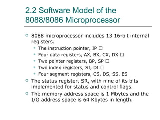 2.2 Software Model of the
8088/8086 Microprocessor
 8088 microprocessor includes 13 16-bit internal
registers.
 The instruction pointer, IP �
 Four data registers, AX, BX, CX, DX �
 Two pointer registers, BP, SP �
 Two index registers, SI, DI �
 Four segment registers, CS, DS, SS, ES
 The status register, SR, with nine of its bits
implemented for status and control flags.
 The memory address space is 1 Mbytes and the
I/O address space is 64 Kbytes in length.
 
