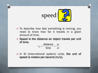 speed
O To describe how fast something is moving, you
need to know how far it travels in a given
amount of time.
O Speed is the distance an object travels per unit
of time.
O In SI (International system) units, the unit of
speed is meters per second (m/s).
At
As
v 
time
distance
m
 