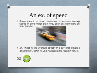 An ex. of speed
O Sometimes it is more convenient to express average
speed in units other than m/s, such as kilometers per
hour (km/h).
O Ex.: What is the average speed of a car that travels a
distance of 750 m in 25 s? Express the result in km/h.
DO
 