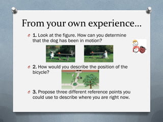 From your own experience…
O 1. Look at the figure. How can you determine
that the dog has been in motion?
O 2. How would you describe the position of the
bicycle?
O 3. Propose three different reference points you
could use to describe where you are right now.
 