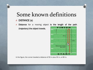 Some known definitions
O DISTANCE (s)
O Distance for a moving object is the length of the path
(trajectory) the object travels.
In the figure, the runner traveled a distance of 50 m plus 30 m, or 80 m.
 