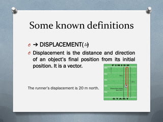 Some known definitions
O ➔ DISPLACEMENT( )
O Displacement is the distance and direction
of an object’s final position from its initial
position. It is a vector.
The runner’s displacement is 20 m north.
∆𝑟
 