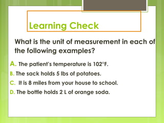 Learning Check
What is the unit of measurement in each of
the following examples?
A. The patient’s temperature is 102°F.
B. The sack holds 5 lbs of potatoes.
C. It is 8 miles from your house to school.
D. The bottle holds 2 L of orange soda.
 