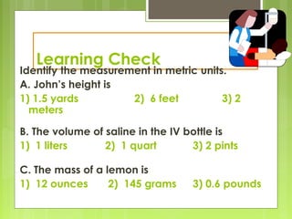 Learning Check
Identify the measurement in metric units.
A. John’s height is
1) 1.5 yards 2) 6 feet 3) 2
meters
B. The volume of saline in the IV bottle is
1) 1 liters 2) 1 quart 3) 2 pints
C. The mass of a lemon is
1) 12 ounces 2) 145 grams 3) 0.6 pounds
 