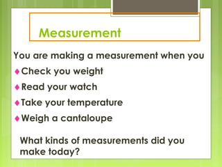 Measurement
You are making a measurement when you
♦Check you weight
♦Read your watch
♦Take your temperature
♦Weigh a cantaloupe
What kinds of measurements did you
make today?
 