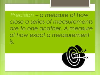 Precision – a measure of how
close a series of measurements
are to one another. A measure
of how exact a measurement
is.
 