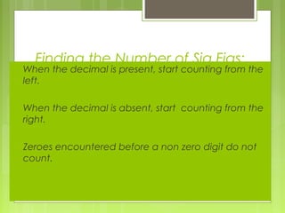 Finding the Number of Sig Figs:
 When the decimal is present, start counting from the
left.
 When the decimal is absent, start counting from the
right.
 Zeroes encountered before a non zero digit do not
count.
 