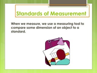 Standards of Measurement
When we measure, we use a measuring tool to
compare some dimension of an object to a
standard.
 
