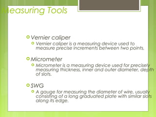Measuring Tools
 Vernier caliper
 Vernier caliper is a measuring device used to
measure precise increments between two points.
 Micrometer
 Micrometer is a measuring device used for precisely
measuring thickness, inner and outer diameter, depth
of slots.
 SWG
 A gauge for measuring the diameter of wire, usually
consisting of a long graduated plate with similar slots
along its edge.
 