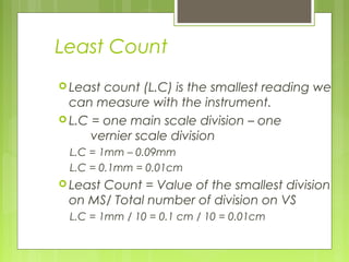 Least Count
 Least count (L.C) is the smallest reading we
can measure with the instrument.
 L.C = one main scale division – one
vernier scale division
L.C = 1mm – 0.09mm
L.C = 0.1mm = 0.01cm
 Least Count = Value of the smallest division
on MS/ Total number of division on VS
L.C = 1mm / 10 = 0.1 cm / 10 = 0.01cm
 