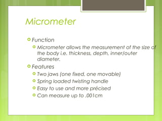 Micrometer
 Function
 Micrometer allows the measurement of the size of
the body i.e. thickness, depth, inner/outer
diameter.
 Features
 Two jaws (one fixed, one movable)
 Spring loaded twisting handle
 Easy to use and more précised
 Can measure up to .001cm
 