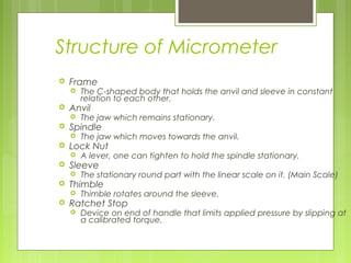 Structure of Micrometer
 Frame
 The C-shaped body that holds the anvil and sleeve in constant
relation to each other.
 Anvil
 The jaw which remains stationary.
 Spindle
 The jaw which moves towards the anvil.
 Lock Nut
 A lever, one can tighten to hold the spindle stationary.
 Sleeve
 The stationary round part with the linear scale on it. (Main Scale)
 Thimble
 Thimble rotates around the sleeve.
 Ratchet Stop
 Device on end of handle that limits applied pressure by slipping at
a calibrated torque.
 