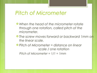 Pitch of Micrometer
 When the head of the micrometer rotate
through one rotation, called pitch of the
micrometer.
 The screw moves forward or backward 1mm on
the linear scale.
 Pitch of Micrometer = distance on linear
scale / one rotation
Pitch of Micrometer = 1/1 = 1mm
 