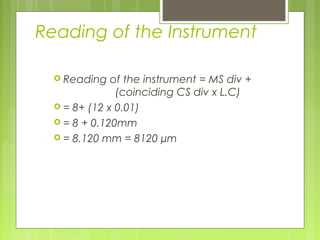 Reading of the Instrument
 Reading of the instrument = MS div +
(coinciding CS div x L.C)
 = 8+ (12 x 0.01)
 = 8 + 0.120mm
 = 8.120 mm = 8120 µm
 