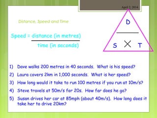 Distance, Speed and Time
April 2, 2014
Speed = distance (in metres)
time (in seconds)
D
TS
1) Dave walks 200 metres in 40 seconds. What is his speed?
2) Laura covers 2km in 1,000 seconds. What is her speed?
3) How long would it take to run 100 metres if you run at 10m/s?
4) Steve travels at 50m/s for 20s. How far does he go?
5) Susan drives her car at 85mph (about 40m/s). How long does it
take her to drive 20km?
 