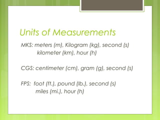 Units of Measurements
MKS: meters (m), Kilogram (kg), second (s)
kilometer (km), hour (h)
CGS: centimeter (cm), gram (g), second (s)
FPS: foot (ft.), pound (lb.), second (s)
miles (mi.), hour (h)
 
