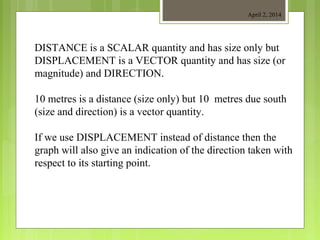 April 2, 2014
DISTANCE is a SCALAR quantity and has size only but
DISPLACEMENT is a VECTOR quantity and has size (or
magnitude) and DIRECTION.
10 metres is a distance (size only) but 10 metres due south
(size and direction) is a vector quantity.
If we use DISPLACEMENT instead of distance then the
graph will also give an indication of the direction taken with
respect to its starting point.
 