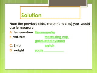 Solution
From the previous slide, state the tool (s) you would
use to measure
A. temperature thermometer
B. volume measuring cup,
graduated cylinder
C. time watch
D. weight scale
 