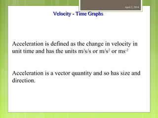 April 2, 2014
Acceleration is defined as the change in velocity in
unit time and has the units m/s/s or m/s2
or ms-2
Acceleration is a vector quantity and so has size and
direction.
Velocity - Time GraphsVelocity - Time Graphs
 