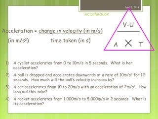 Acceleration
April 2, 2014
V-U
TA
Acceleration = change in velocity (in m/s)
(in m/s2
) time taken (in s)
1) A cyclist accelerates from 0 to 10m/s in 5 seconds. What is her
acceleration?
2) A ball is dropped and accelerates downwards at a rate of 10m/s2
for 12
seconds. How much will the ball’s velocity increase by?
3) A car accelerates from 10 to 20m/s with an acceleration of 2m/s2
. How
long did this take?
4) A rocket accelerates from 1,000m/s to 5,000m/s in 2 seconds. What is
its acceleration?
 
