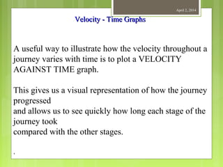 April 2, 2014
A useful way to illustrate how the velocity throughout a
journey varies with time is to plot a VELOCITY
AGAINST TIME graph.
This gives us a visual representation of how the journey
progressed
and allows us to see quickly how long each stage of the
journey took
compared with the other stages.
.
Velocity - Time GraphsVelocity - Time Graphs
 