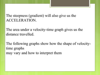 The steepness (gradient) will also give us the
ACCELERATION.
The area under a velocity-time graph gives us the
distance travelled.
The following graphs show how the shape of velocity-
time graphs
may vary and how to interpret them
 