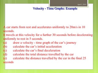 April 2, 2014
A car starts from rest and accelerates uniformly to 20m/s in 10
seconds.
It travels at this velocity for a further 30 seconds before decelerating
uniformly to rest in 5 seconds.
(a) draw a velocity - time graph of the car’s journey
(b) calculate the car’s initial acceleration
(c) calculate the car’s final deceleration
(d) calculate the total distance travelled by the car
(e) calculate the distance travelled by the car in the final 25
seconds
Velocity - Time Graphs: ExampleVelocity - Time Graphs: Example
 