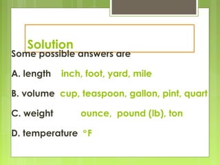 Solution
Some possible answers are
A. length inch, foot, yard, mile
B. volume cup, teaspoon, gallon, pint, quart
C. weight ounce, pound (lb), ton
D. temperature °F
 