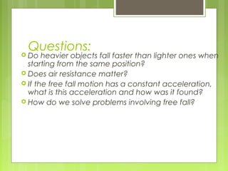 Questions:
 Do heavier objects fall faster than lighter ones when
starting from the same position?
 Does air resistance matter?
 If the free fall motion has a constant acceleration,
what is this acceleration and how was it found?
 How do we solve problems involving free fall?
 