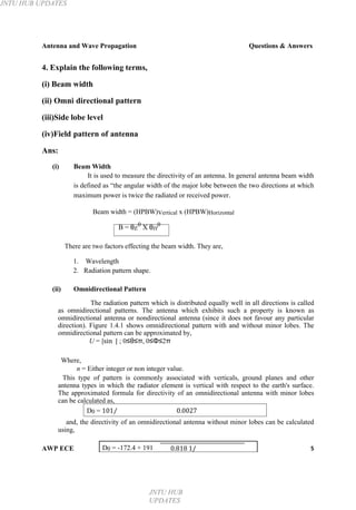 JNTU HUB UPDATES
Antenna and Wave Propagation Questions & Answers
4. Explain the following terms,
(i) Beam width
(ii) Omni directional pattern
(iii)Side lobe level
(iv)Field pattern of antenna
Ans:
(i) Beam Width
It is used to measure the directivity of an antenna. In general antenna beam width
is defined as “the angular width of the major lobe between the two directions at which
maximum power is twice the radiated or received power.
Beam width = (HPBW)Vertical x (HPBW)Horizontal
B = θE
0
X θH
0
There are two factors effecting the beam width. They are,
1. Wavelength
2. Radiation pattern shape.
(ii) Omnidirectional Pattern
The radiation pattern which is distributed equally well in all directions is called
as omnidirectional patterns. The antenna which exhibits such a property is known as
omnidirectional antenna or nondirectional antenna (since it does not favour any particular
direction). Figure 1.4.1 shows omnidirectional pattern with and without minor lobes. The
omnidirectional pattern can be approximated by,
U = |sin | ; 0≤θ≤π, 0≤Φ≤2π
Where,
n = Either integer or non integer value.
This type of pattern is commonly associated with verticals, ground planes and other
antenna types in which the radiator element is vertical with respect to the earth's surface.
The approximated formula for directivity of an omnidirectional antenna with minor lobes
can be calculated as,
D0 = 101⁄ 0.0027
and, the directivity of an omnidirectional antenna without minor lobes can be calculated
using,
AWP ECE D0 = -172.4 + 191 0.818 1/ 5
JNTU HUB
UPDATES
 